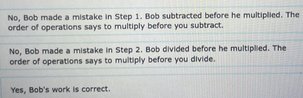 No, Bob made a mistake in Step 1. Bob subtracted before he multiplied. The
order of operations says to multiply before you subtract.
No, Bob made a mistake in Step 2. Bob divided before he multiplied. The
order of operations says to multiply before you divide.
Yes, Bob's work is correct.