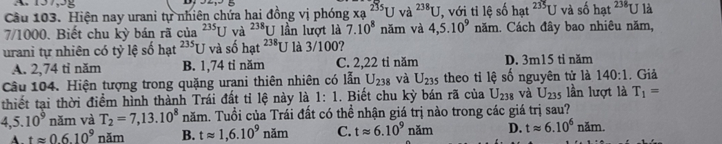 157, 9g
Câu 103. Hiện nay urani tự nhiên chứa hai đồng vị phóng xa^(235)Uva^(238)U , với tỉ lệ số hat^(235)Uvaso hat^(238) U là
7/1000. Biết chu kỳ bán rã của^(235)U và ^238U lần lượt là 7.10^8 năm và 4,5.10^9 năm. Cách đây bao nhiêu năm,
urani tự nhiên có tỷ lệ số hạt 235 U và số hạt^(238)U là 3/100?
A. 2,74 tỉ năm B. 1,74 tỉ năm C. 2,22 tỉ năm D. 3m15 tỉ năm
Câu 104. Hiện tượng trong quặng urani thiên nhiên có lẫn U_238 và U_235 theo tỉ lệ số nguyên tử là 140:1. Giả
thiết tại thời điểm hình thành Trái đất tỉ lệ này là 1:1. Biết chu kỳ bán rã của U_238 và U_235 lần lượt là T_1=
4, 5.10^9 năm và T_2=7, 13.10^8 năm. Tuổi của Trái đất có thề nhận giá trị nào trong các giá trị sau?
A. tapprox 0.6.10^9 năm B. tapprox 1,6.10^9nam C. tapprox 6.10^9 n am D. tapprox 6.10^6nam