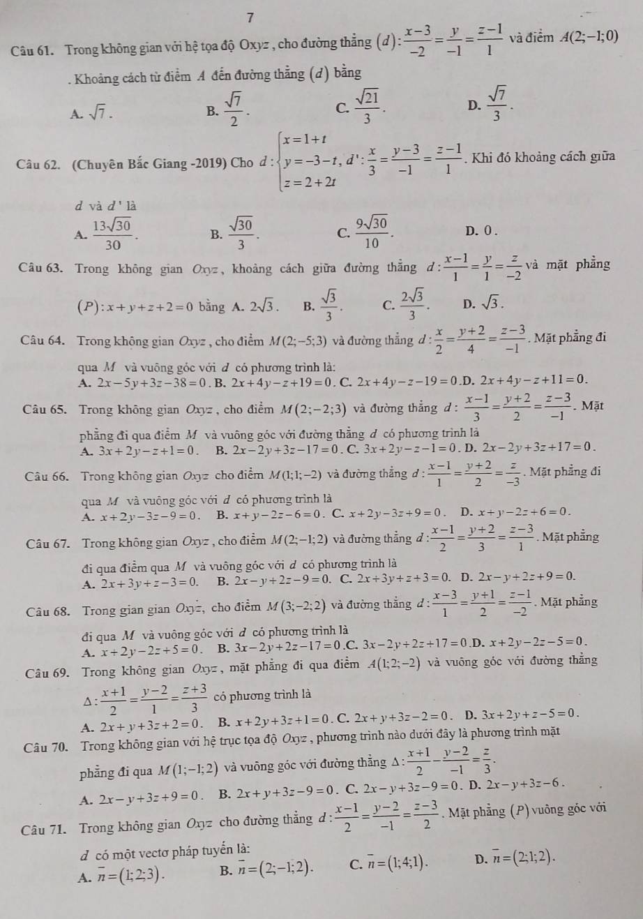 Trong không gian với hệ tọa độ Oxyz , cho đường thẳng (d) : (x-3)/-2 = y/-1 = (z-1)/1  và điểm A(2;-1;0)
1 Khoảng cách từ điểm A đến đường thằng (d) bằng
A. sqrt(7). B.  sqrt(7)/2 . C.  sqrt(21)/3 .  sqrt(7)/3 .
D.
Câu 62. (Chuyên Bắc Giang -2019) Cho d:beginarrayl x=1+t y=-3-t,d∵  x/3 = (y-3)/-1 = (z-1)/1  z=2+2tendarray. Khi đó khoảng cách giữa
d và d'la
A.  13sqrt(30)/30 . B.  sqrt(30)/3 . C.  9sqrt(30)/10 . D.0.
Câu 63. Trong không gian Oxyz, khoảng cách giữa đường thẳng d: (x-1)/1 = y/1 = z/-2  và mặt phẳng
(P): x+y+z+2=0 bằng A. 2sqrt(3). B.  sqrt(3)/3 . C.  2sqrt(3)/3 . D. sqrt(3).
Câu 64. Trong không gian Oxyz , cho điểm M(2;-5;3) và đường thẳng d: x/2 = (y+2)/4 = (z-3)/-1 . Mặt phẳng đi
qua Mô và vuông góc với đ có phương trình là:
A. 2x-5y+3z-38=0. B. 2x+4y-z+19=0. C. 2x+4y-z-19=0 .D. 2x+4y-z+11=0.
Câu 65. Trong không gian Oxyz , cho điểm M(2;-2;3) và đường thẳng d :  (x-1)/3 = (y+2)/2 = (z-3)/-1 . Mặt
phẳng đi qua điểm Mỹ và vuông góc với đường thẳng đ có phương trình là
A. 3x+2y-z+1=0. B. 2x-2y+3z-17=0. C. 3x+2y-z-1=0. D. 2x-2y+3z+17=0.
Câu 66. Trong không gian Oxyz cho điểm M(1;1;-2) và đường thẳng d :  (x-1)/1 = (y+2)/2 = z/-3 . Mặt phẳng đi
qua Mỹ và vuông góc với đ có phương trình là
A. x+2y-3z-9=0. B. x+y-2z-6=0. C. x+2y-3z+9=0 D. x+y-2z+6=0.
Câu 67. Trong không gian O (x) z , cho điểm M(2;-1;2) và đường thẳng đ : : (x-1)/2 = (y+2)/3 = (z-3)/1 . Mặt phẳng
đi qua điểm qua Mô và vuông góc với d có phương trình là
A. 2x+3y+z-3=0 B. 2x-y+2z-9=0. C. 2x+3y+z+3=0.. D. 2x-y+2z+9=0.
Câu 68. Trong gian gian Oxy= , cho điểm M(3;-2;2) và đường thẳng d :  (x-3)/1 = (y+1)/2 = (z-1)/-2 . Mặt phẳng
đi qua M và vuông góc với đ có phương trình là
A. x+2y-2z+5=0 B. 3x-2y+2z-17=0 .C. 3x-2y+2z+17=0.D.x+2y-2z-5=0.
Câu 69. Trong không gian Oxyz, mặt phẳng đi qua điểm A(1;2;-2) và vuông góc với đường thẳng^(: frac x+1)2= (y-2)/1 = (z+3)/3  có phương trình là
A. 2x+y+3z+2=0. B. x+2y+3z+1=0. C. 2x+y+3z-2=0. D. 3x+2y+z-5=0.
Câu 70. Trong không gian với hệ trục tọa dhat QOxyz , phương trình nào dưới đây là phương trình mặt
phẳng đi qua M(1;-1;2) và vuông góc với đường thẳng A △ : (x+1)/2 - (y-2)/-1 = z/3 .
A. 2x-y+3z+9=0 B. 2x+y+3z-9=0. C. 2x-y+3z-9=0. D. 2x-y+3z-6.
Câu 71. Trong không gian Oxyz cho đường thẳng d: (x-1)/2 = (y-2)/-1 = (z-3)/2 . Mặt phẳng (P) vuông góc với
d có một vectơ pháp tuyển là:
A. overline n=(1;2;3). B. overline n=(2;-1;2). C. overline n=(1;4;1). D. overline n=(2;1;2).