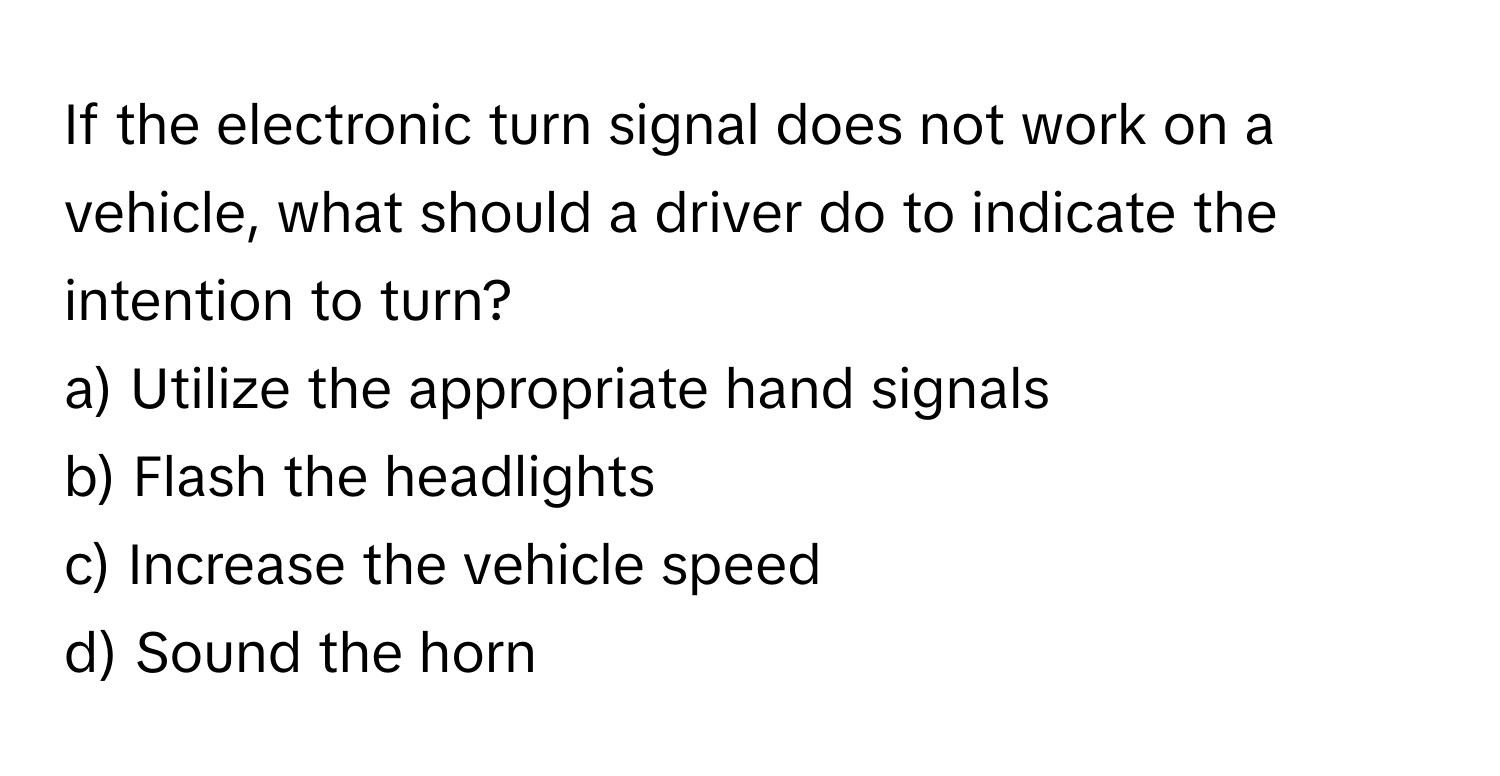 If the electronic turn signal does not work on a vehicle, what should a driver do to indicate the intention to turn?

a) Utilize the appropriate hand signals 
b) Flash the headlights 
c) Increase the vehicle speed 
d) Sound the horn