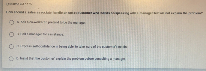 How should a sales as sociate handle an upset customer who insists on speaking with a manager but will not explain the problem?
A. Ask a co-worker to pretend to be the manager.
B. Call a manager for assistance.
C. Express self-confidence in being able' to take' care of the customer's needs.
D. Insist that the customer' explain the problem before consulting a manager.