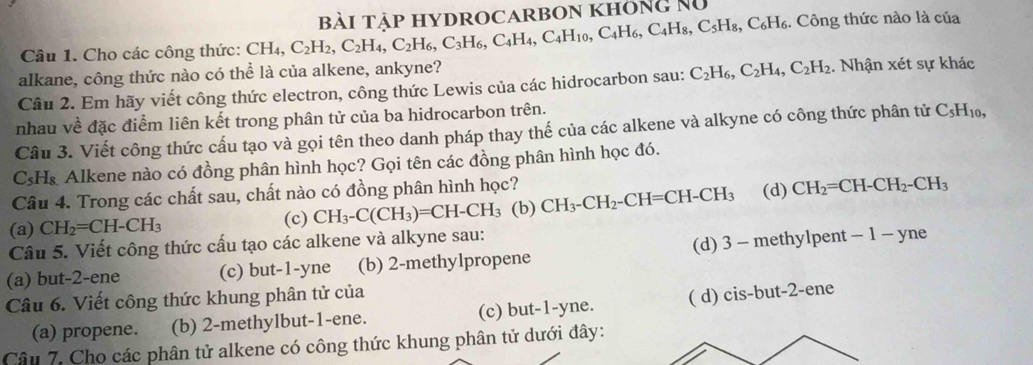 Công thức nào là của
Câu 1. Cho các công thức: CH_4,C_2H_2,C_2H_4,C_2H_6,C_3H_6,C_4H_4,C_4H_10,C_4H_6,C_5H_8,C_6H_6 BàI TậP HYDROCARBON KHôNg Nữ
alkane, công thức nào có thể là của alkene, ankyne? . Nhận xét sự khác
Câu 2. Em hãy viết công thức electron, công thức Lewis của các hidrocarbon sau: C_2H_6,C_2H_4,C_2H_2
nhau về đặc điểm liên kết trong phân tử của ba hidrocarbon trên.
Câu 3. Viết công thức cấu tạo và gọi tên theo danh pháp thay thế của các alkene và alkyne có công thức phân tử C_5H_10,
C₃H₈ Alkene nào có đồng phân hình học? Gọi tên các đồng phân hình học đó.
Câu 4. Trong các chất sau, chất nào có đồng phân hình học?
(a) CH_2=CH-CH_3 (b) CH_3-CH_2-CH=CH-CH_3 (d) CH_2=CH-CH_2-CH_3
(c) CH_3-C(CH_3)=CH-CH_3
Câu 5. Viết công thức cấu tạo các alkene và alkyne sau:
(a) but-2-ene (c) but-1-yne (b) 2-methylpropene (d) 3 - methylpent - 1 - yne
Câu 6. Viết công thức khung phân tử của
(a) propene. (b) 2-methylbut-1-ene. (c) but-1-yne. ( d) cis-b but-2-ene
Câu 7. Cho các phân tử alkene có công thức khung phân tử dưới đây: