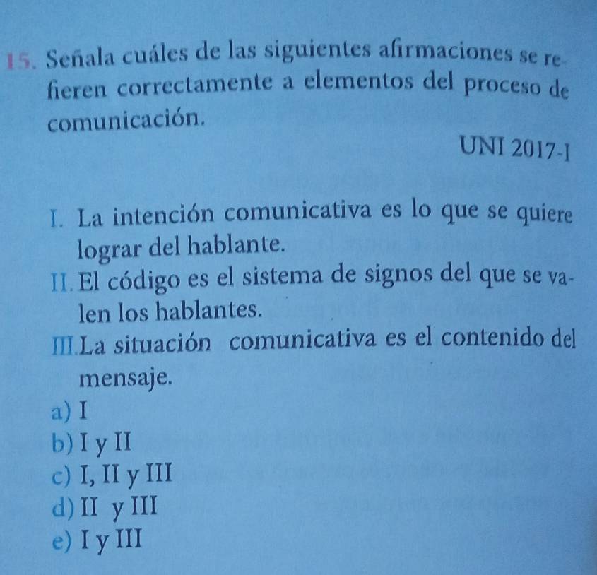 Señala cuáles de las siguientes afirmaciones se re
fieren correctamente a elementos del proceso de
comunicación.
UNI 2017-I
I. La intención comunicativa es lo que se quiere
lograr del hablante.
II. El código es el sistema de signos del que se va-
len los hablantes.
ILa situación comunicativa es el contenido del
mensaje.
a) I
b)IyII
c) I, II y III
d) I yII
e) I y III