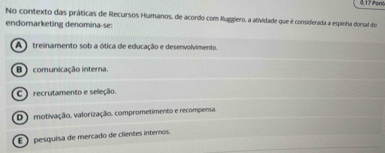 0,17 Pont
No contexto das práticas de Recursos Humanos, de acordo com Ruggiero, a atividade que é considerada a espinha dorsal do
endomarketing denomina-se:
A ) treinamento sob a ótica de educação e desenvolvimento.
B ) comunicação interna.
C) recrutamento e seleção.
D ) motivação, valorização, comprometimento e recompensa.
E ) pesquisa de mercado de clientes internos.