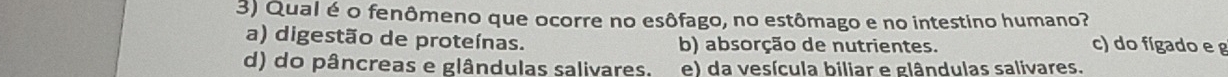 Qual é o fenômeno que ocorre no esôfago, no estômago e no intestino humano?
a) digestão de proteínas. b) absorção de nutrientes. c) do fígado e g
d) do pâncreas e glândulas salivares. e) da vesícula biliar e glândulas salivares.