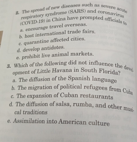 The spread of new diseases such as severe acute
respiratory syndrome (SARS) and coronavirus
(COVID-19) in China have prompted officials to
a. encourage travel overseas.
b. host international trade fairs.
c. quarantine affected cities.
d. develop antidotes.
e. prohibit live animal markets.
3. Which of the following did not influence the deve
opment of Little Havana in South Florida?
a. The diffusion of the Spanish language
b. The migration of political refugees from Cuba
c. The expansion of Cuban restaurants
d. The diffusion of salsa, rumba, and other musi.
cal traditions
e. Assimilation into American culture