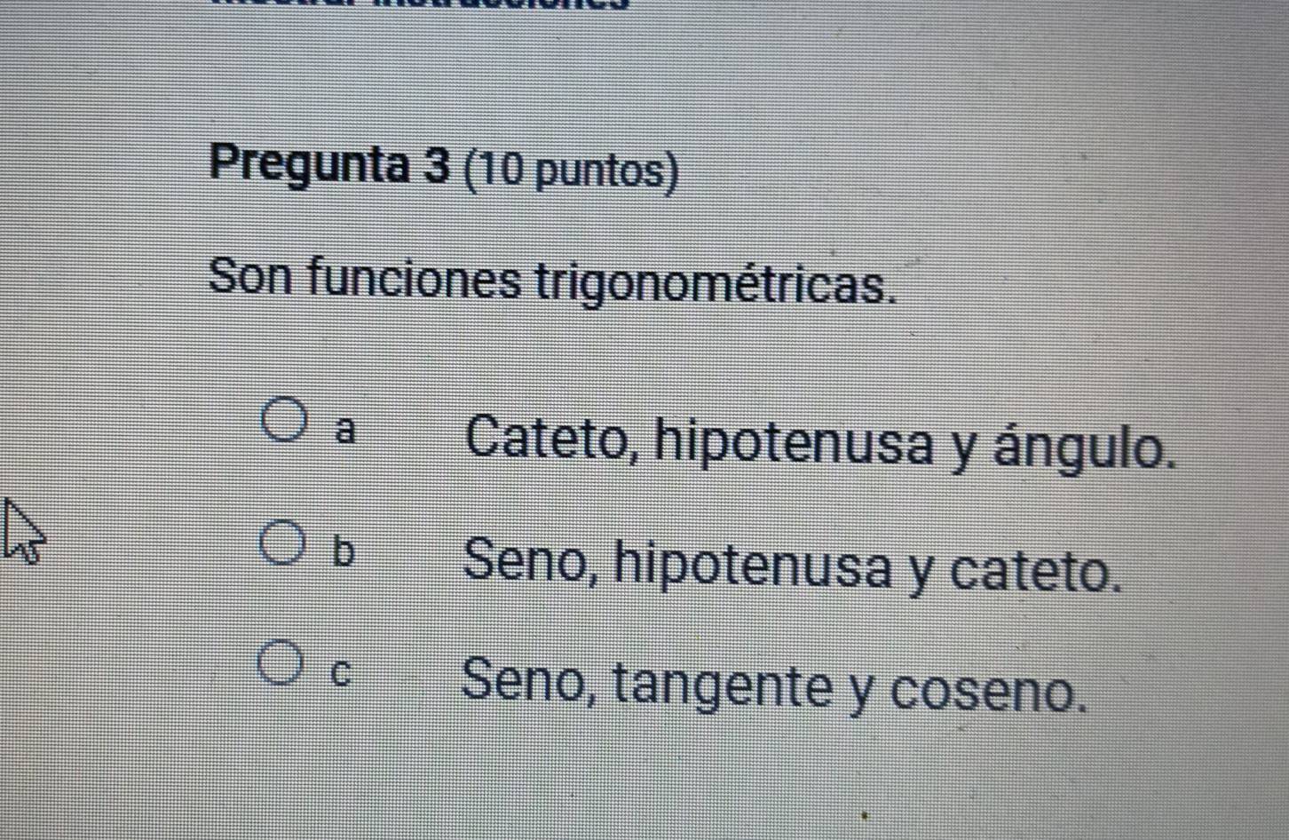 Pregunta 3 (10 puntos)
Son funciones trigonométricas.
a
Cateto, hipotenusa y ángulo.
U
b Seno, hipotenusa y cateto.
Cí Seno, tangente y coseno.