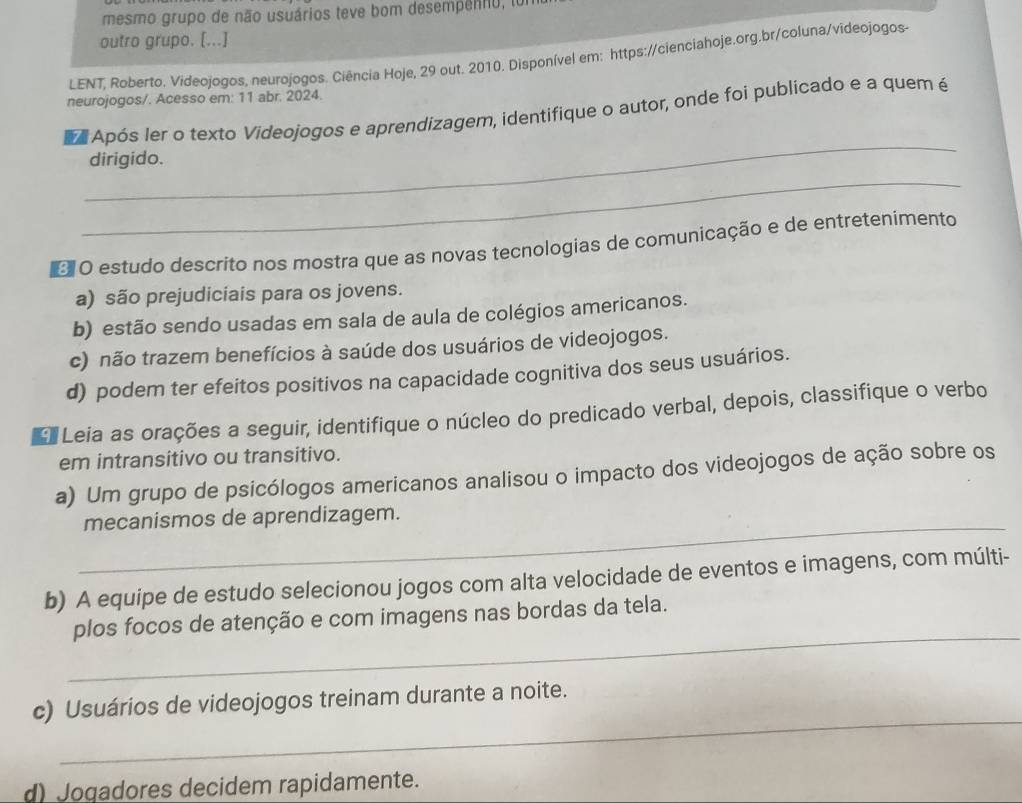 mesmo grupo de não usuários teve bom desempenno, to
outro grupo. [...]
LENT, Roberto. Videojogos, neurojogos. Ciência Hoje, 29 out. 2010. Disponível em: https://cienciahoje.org.br/coluna/vīdeojogos-
neurojogos/. Acesso em: 11 abr. 2024.
_
Após ler o texto Videojogos e aprendizagem, identifique o autor, onde foi publicado e a quem é
_
dirigido.
O O estudo descrito nos mostra que as novas tecnologias de comunicação e de entretenimento
a) são prejudiciais para os jovens.
b) estão sendo usadas em sala de aula de colégios americanos.
c) não trazem benefícios à saúde dos usuários de videojogos.
d) podem ter efeitos positivos na capacidade cognitiva dos seus usuários.
Leia as orações a seguir, identifique o núcleo do predicado verbal, depois, classifique o verbo
em intransitivo ou transitivo.
a) Um grupo de psicólogos americanos analisou o impacto dos videojogos de ação sobre os
_mecanismos de aprendizagem.
b) A equipe de estudo selecionou jogos com alta velocidade de eventos e imagens, com múlti-
_
plos focos de atenção e com imagens nas bordas da tela.
_
c) Usuários de videojogos treinam durante a noite.
d) Jogadores decidem rapidamente.