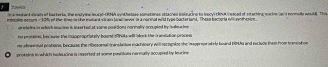 7 2 points
In a mutant strain of bacteria, the enzyme leucyl-tRNA synthetase sometimes attaches isoleucine to leucyl-tRNA instead of attaching leucine (as it normally would). This
mistake occurs - 10% of the time in the mutant strain (and never in a normal wild type bacterium). These bacteria will synthesize...
proteins in which leucine is inserted at some positions normally occupied by isoleucine
no proteins, because the inappropriately bound tRNAs will block the translation process
no abnormal proteins, because the ribosomal translation machinery will recognize the inappropriately bound tRNAs and exclude them from translation
a proteins in which isoleucine is inserted at some positions normally occupied by leucine