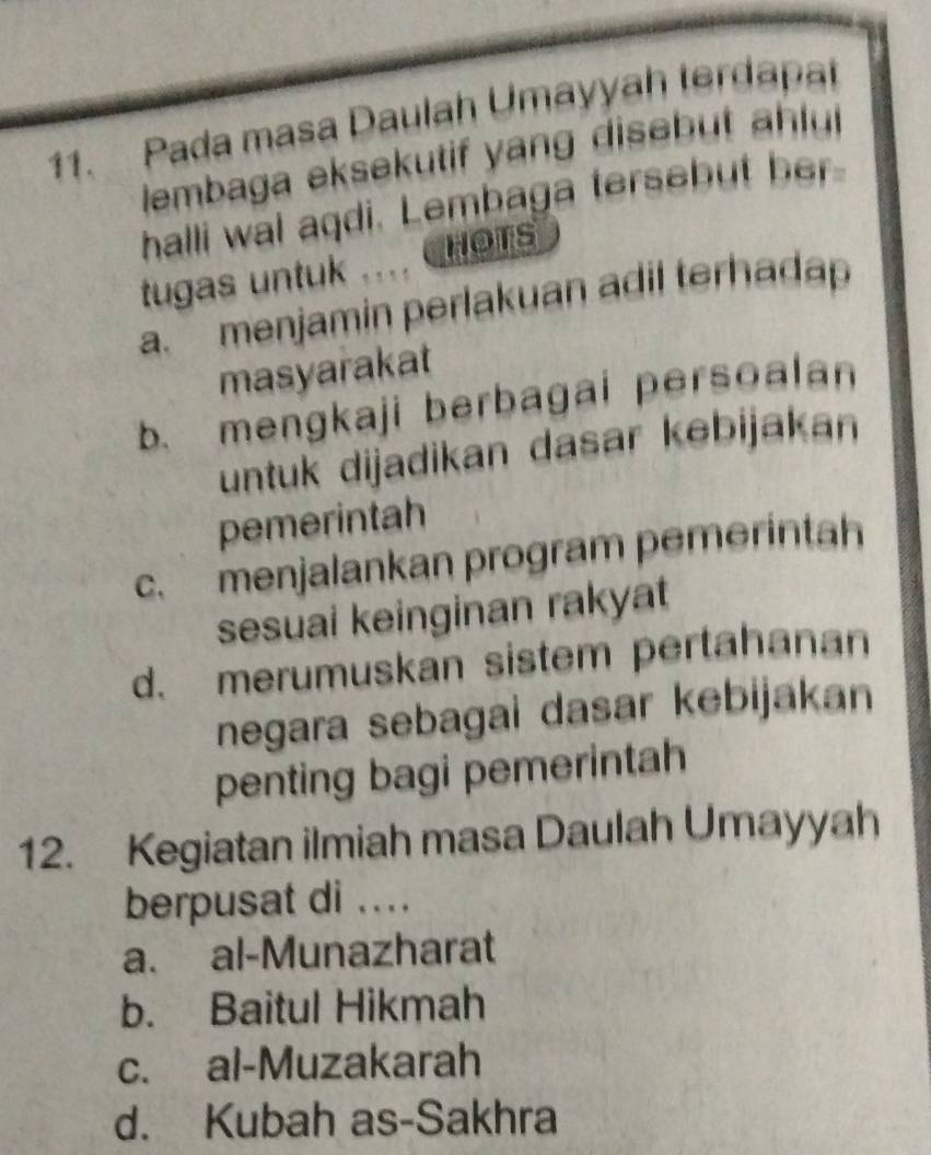 Pada masa Daulah Umayyah terdapa
lembaga eksekutif yang diseb u 
halli wal aqdi. Lembaga tersebut her
tugas untuk … HOTS
a. menjamin perlakuan adil terhada
masyarakat
b. mengkaji berbagai persoalan
untuk dijadikan dasar kebijakan
pemerintah
c. menjalankan program pemerintah
sesuai keinginan rakyat
d. merumuskan sistem pertahanan
negara sebagai dasar kebijakan
penting bagi pemerintah
12. Kegiatan ilmiah masa Daulah Umayyah
berpusat di ....
a. al-Munazharat
b. Baitul Hikmah
c. al-Muzakarah
d. Kubah as-Sakhra