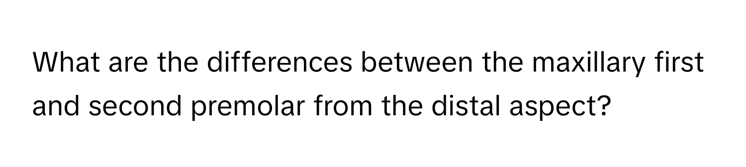 What are the differences between the maxillary first and second premolar from the distal aspect?