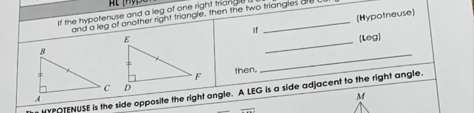 If the hypotenuse and a leg of one right triangle I 
and a leg of another right triangle, then the two triangles are L 
If (Hypotneuse) 
_ 
(Leg) 
then, 
_ 
HYPOTENUSE is the side opposite the right angle. A LEG is a side adjacent to the right angle.
M