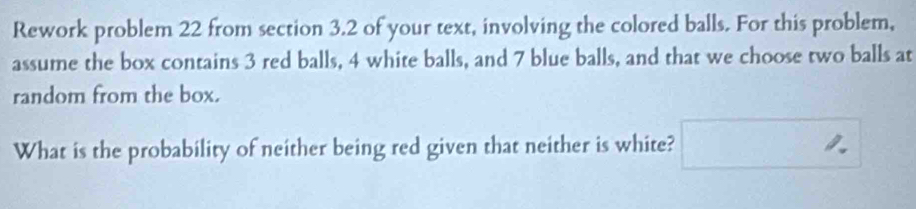 Rework problem 22 from section 3.2 of your text, involving the colored balls. For this problem, 
assume the box contains 3 red balls, 4 white balls, and 7 blue balls, and that we choose two balls at 
random from the box. 
What is the probability of neither being red given that neither is white?