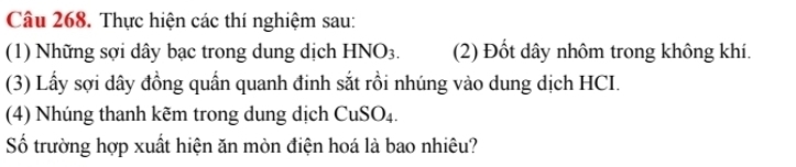 Thực hiện các thí nghiệm sau: 
(1) Những sợi dây bạc trong dung dịch HNO3. (2) Đốt dây nhôm trong không khí. 
(3) Lấy sợi dây đồng quần quanh đinh sắt rồi nhúng vào dung dịch HCI. 
(4) Nhúng thanh kẽm trong dung dịch CuSO₄. 
Số trường hợp xuất hiện ăn mòn điện hoá là bao nhiêu?