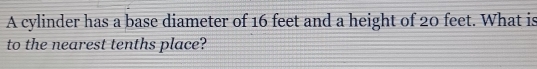 A cylinder has a base diameter of 16 feet and a height of 20 feet. What is 
to the nearest tenths place?