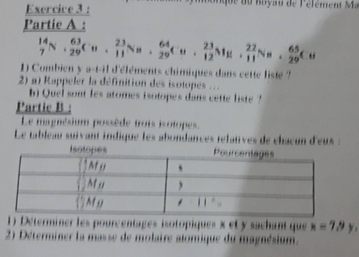 Exercive 3 : 
n o nque du noyau de l'élêment Ma 
Partie A :
_7^(14)N· _(29)^(63)Cu· _(11)^(23)Na· _(29)^(64)Cu· _(12)^(23)Nu· _(11)^(22)Na· _(29)^(65)Cu
1) Combien y a-t-il d'éléments chimiques dans cette listé ? 
2) a) Rappeler la définition des isolopes ... 
b) Quel sont les atomes isotopes dans cette liste ? 
Partic B : 
Le magnésium possède trois isotopes. 
Le tableau suivant indique les abondances réfatves de châcun d'eus : 
1) Déterminer les pourcentages isotopiques x et y sachant que x=7.9y, 
2) Déterminer la masse de molaire alomique du magnésium.