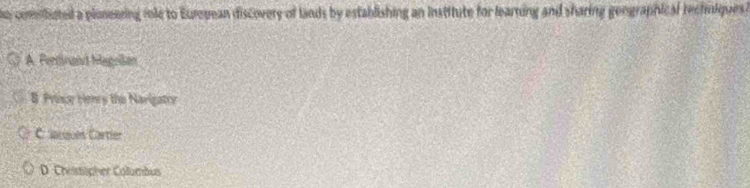 he comiliuted a ploneering role to Eurepean discovery of lands by establishing an institute for learning and sharing gengraphical rechiiques?
A. Fentnand Magelan
B Prscr tiery the Narigatry
Cacques Cartier
D. Christspher Columbus