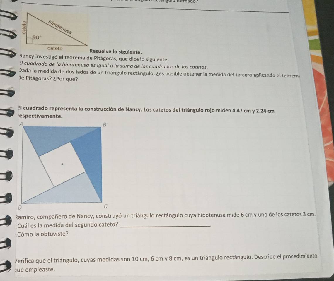 angulo formado ?
Resuelve lo siguiente.
Nancy investigó el teorema de Pitágoras, que dice lo siguiente:
El cuadrado de la hipotenusa es igual a la suma de los cuadrados de los catetos.
Dada la medida de dos lados de un triángulo rectángulo, ¿es posible obtener la medida del tercero aplicando el teorema
de Pitágoras? ¿Por qué?
El cuadrado representa la construcción de Nancy. Los catetos del triángulo rojo miden 4.47 cm y 2.24 cm
'espectivamente.
Ramiro, compañero de Nancy, construyó un triángulo rectángulo cuya hipotenusa mide 6 cm y uno de los catetos 3 cm.
Cuál es la medida del segundo cateto?_
Cómo la obtuviste?
Verifica que el triángulo, cuyas medidas son 10 cm, 6 cm y 8 cm, es un triángulo rectángulo. Describe el procedimiento
que empleaste.