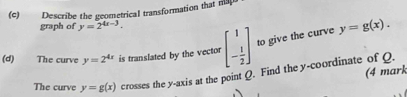 Describe the geometrical transformation that ma 
graph of y=2^(4x-3). 
(d) The curve y=2^(4x) is translated by the vector beginbmatrix 1 - 1/2 endbmatrix to give the curve y=g(x). 
(4 mark 
The curve y=g(x) crosses the y-axis at the point Q. Find the y-coordinate of Q.