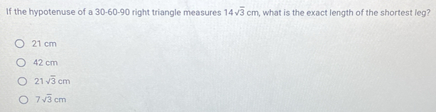 If the hypotenuse of a 30 - 60 - 90 right triangle measures 14sqrt(3)cm , what is the exact length of the shortest leg?
21 cm
42 cm
21sqrt(3)cm
7sqrt(3)cm