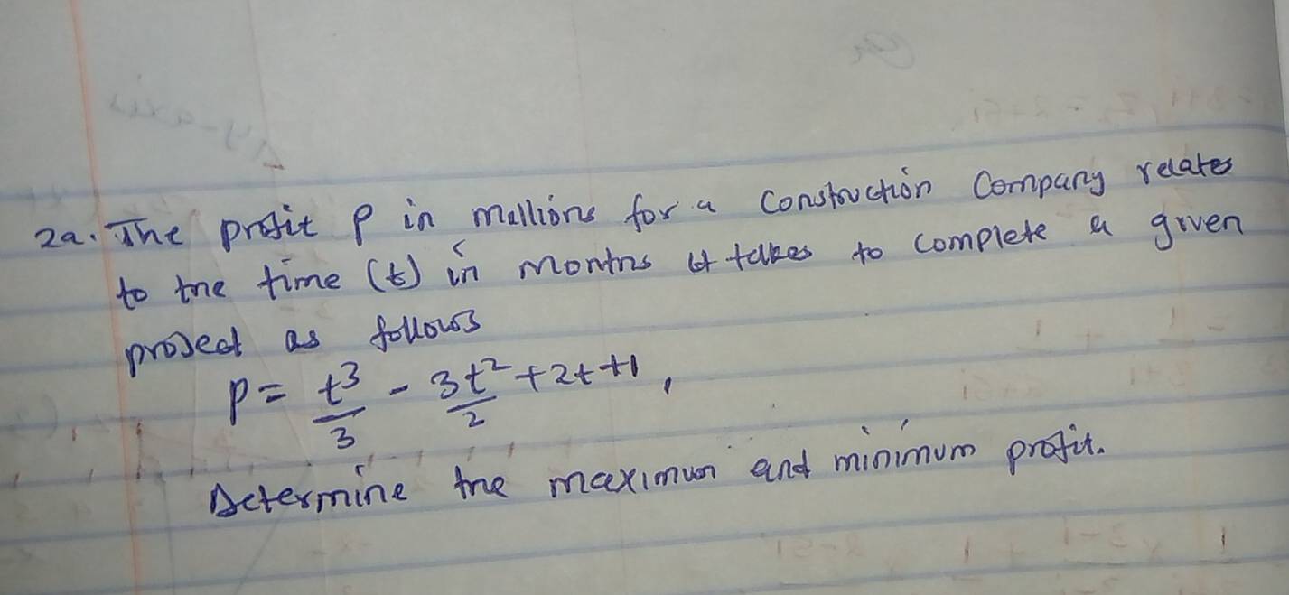 The profit P in mallions for a constuction Company relates 
to the time (t) in montns takes to complete a given 
project as follows
P= t^3/3 - 3t^2/2 +2t+1, 
Actermine the maximun and minimum prefit.