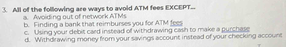 All of the following are ways to avoid ATM fees EXCEPT...
a. Avoiding out of network ATMs
b. Finding a bank that reimburses you for ATM fees
c. Using your debit card instead of withdrawing cash to make a purchase
d. Withdrawing money from your savings account instead of your checking account