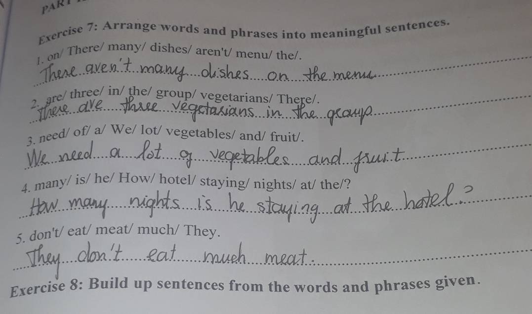 PART 
Exercise 7: Arrange words and phrases into meaningful sentences. 
_1. on/ There/ many/ dishes/ aren't/ menu/ the/. 
_2. are/ three/ in/ the/ group/ vegetarians/ There/. 
_ 
3. need/ of/ a/ We/ lot/ vegetables/ and/ fruit/. 
_ 
4. many/ is/ he/ How/ hotel/ staying/ nights/ at/ the/? 
_ 
5. don't/ eat/ meat/ much/ They. 
Exercise 8: Build up sentences from the words and phrases given.