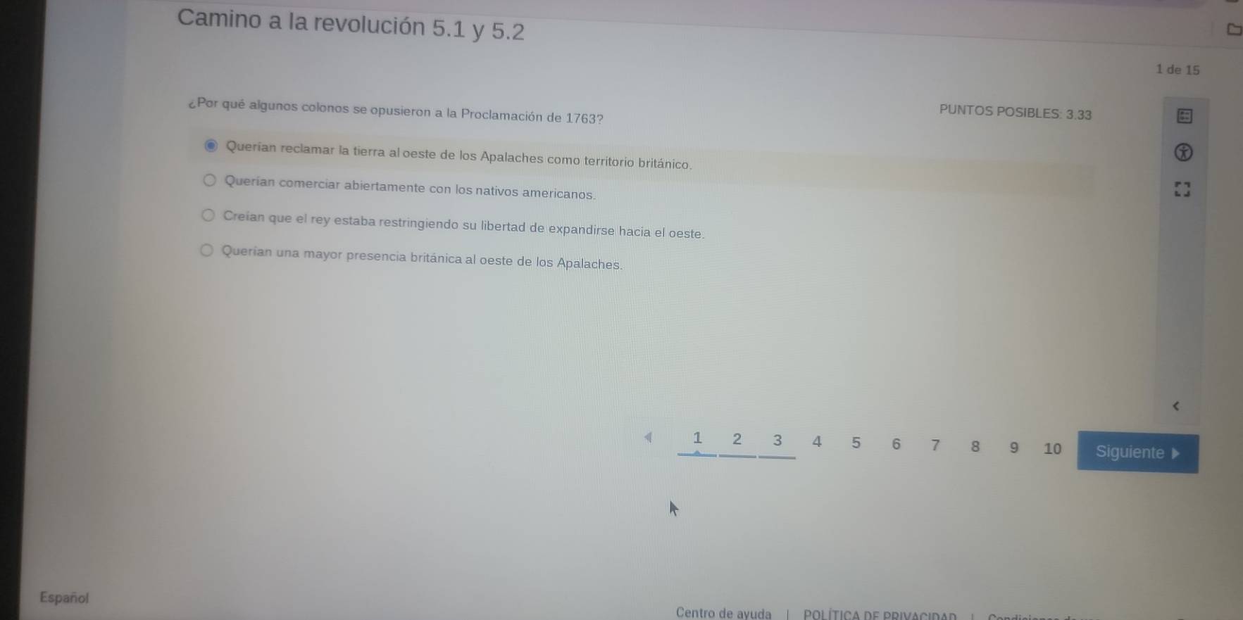 Camino a la revolución 5.1 y 5.2
1 de 15
¿Por qué algunos colonos se opusieron a la Proclamación de 1763?
PUNTOS POSIBLES: 3.33
Querían reclamar la tierra al oeste de los Apalaches como territorio británico.
Querian comerciar abiertamente con los nativos americanos.
Creian que el rey estaba restringiendo su libertad de expandirse hacia el oeste.
Querian una mayor presencia británica al oeste de los Apalaches.
1 2 3 4 5 6 7 8 9 10 Siguiente ▶
Español
Centro de avuda | POLÍTICA DE PRIVACIDA