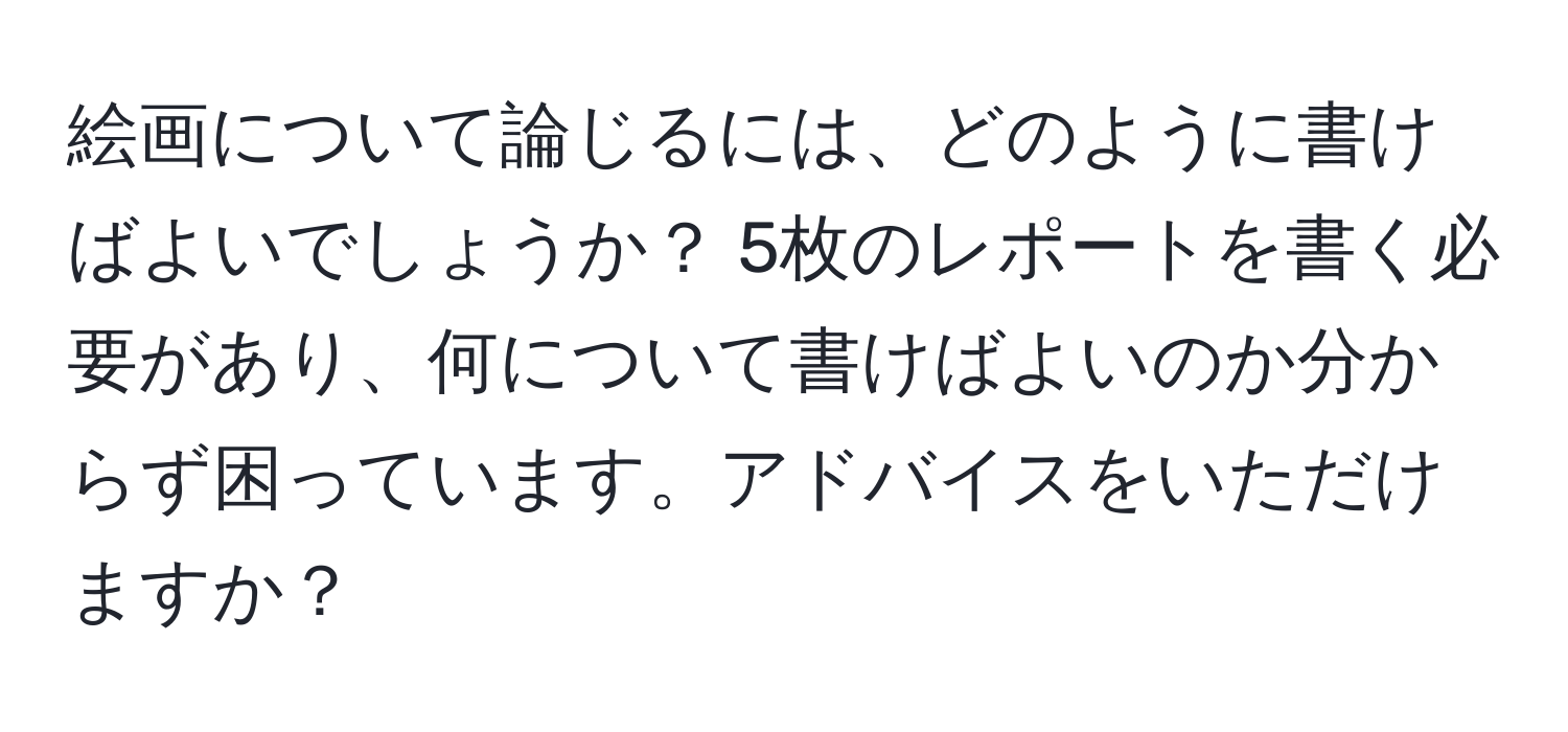 絵画について論じるには、どのように書けばよいでしょうか？ 5枚のレポートを書く必要があり、何について書けばよいのか分からず困っています。アドバイスをいただけますか？