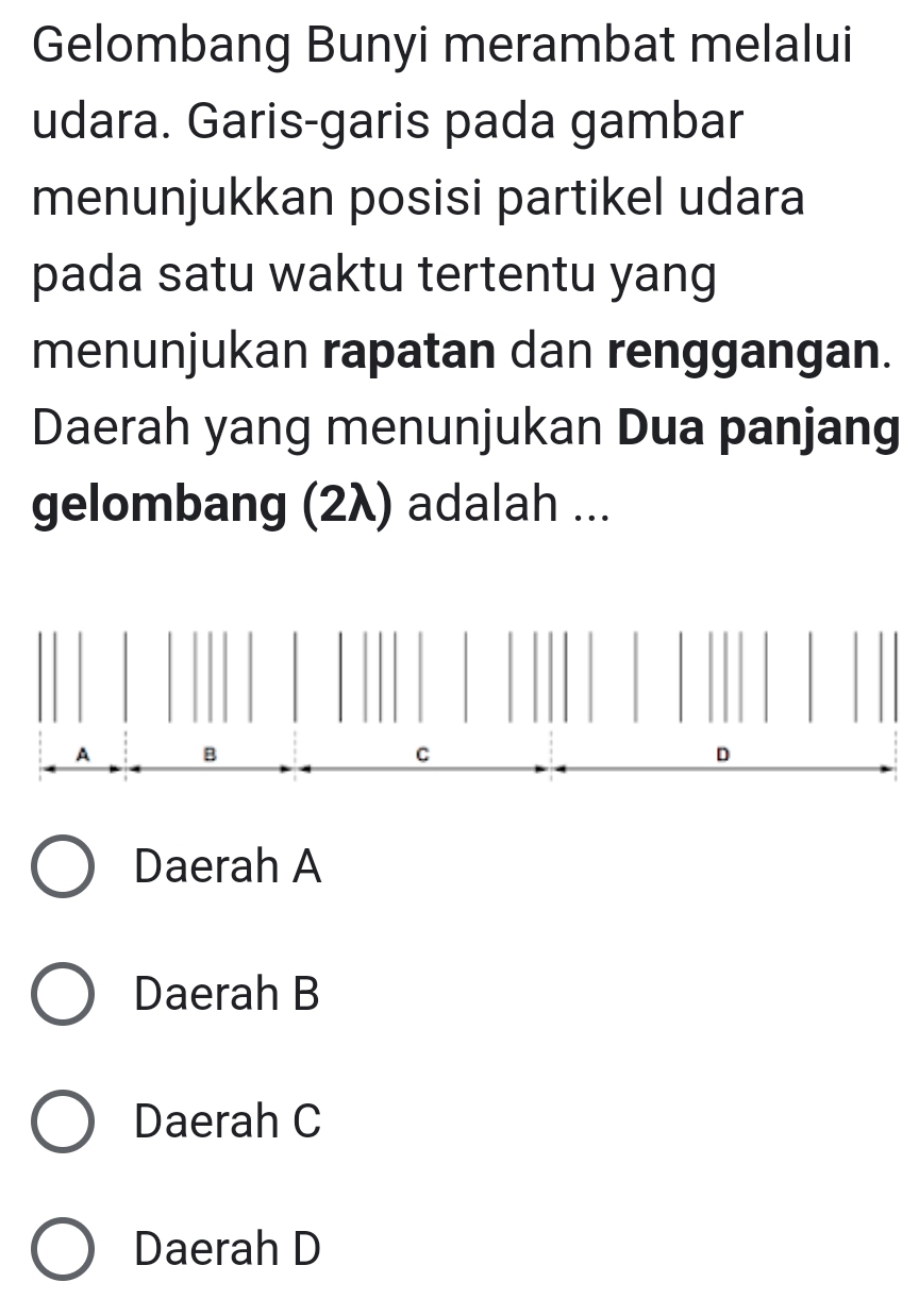 Gelombang Bunyi merambat melalui
udara. Garis-garis pada gambar
menunjukkan posisi partikel udara
pada satu waktu tertentu yang
menunjukan rapatan dan renggangan.
Daerah yang menunjukan Dua panjang
gelombang (2λ) adalah ...
A B
C
D
Daerah A
Daerah B
Daerah C
Daerah D