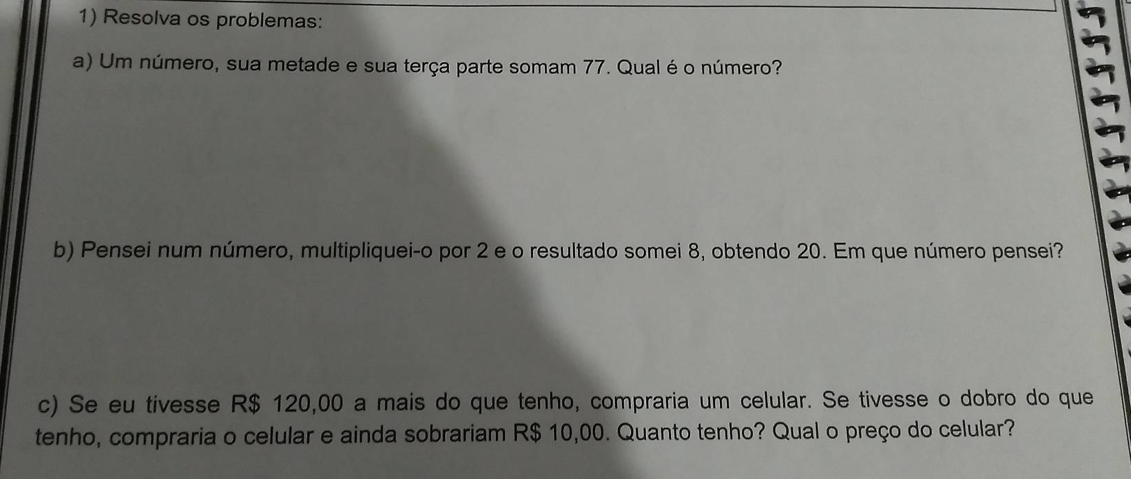 Resolva os problemas: 
a) Um número, sua metade e sua terça parte somam 77. Qual é o número? 
b) Pensei num número, multipliquei-o por 2 e o resultado somei 8, obtendo 20. Em que número pensei? 
c) Se eu tivesse R$ 120,00 a mais do que tenho, compraria um celular. Se tivesse o dobro do que 
tenho, compraria o celular e ainda sobrariam R$ 10,00. Quanto tenho? Qual o preço do celular?