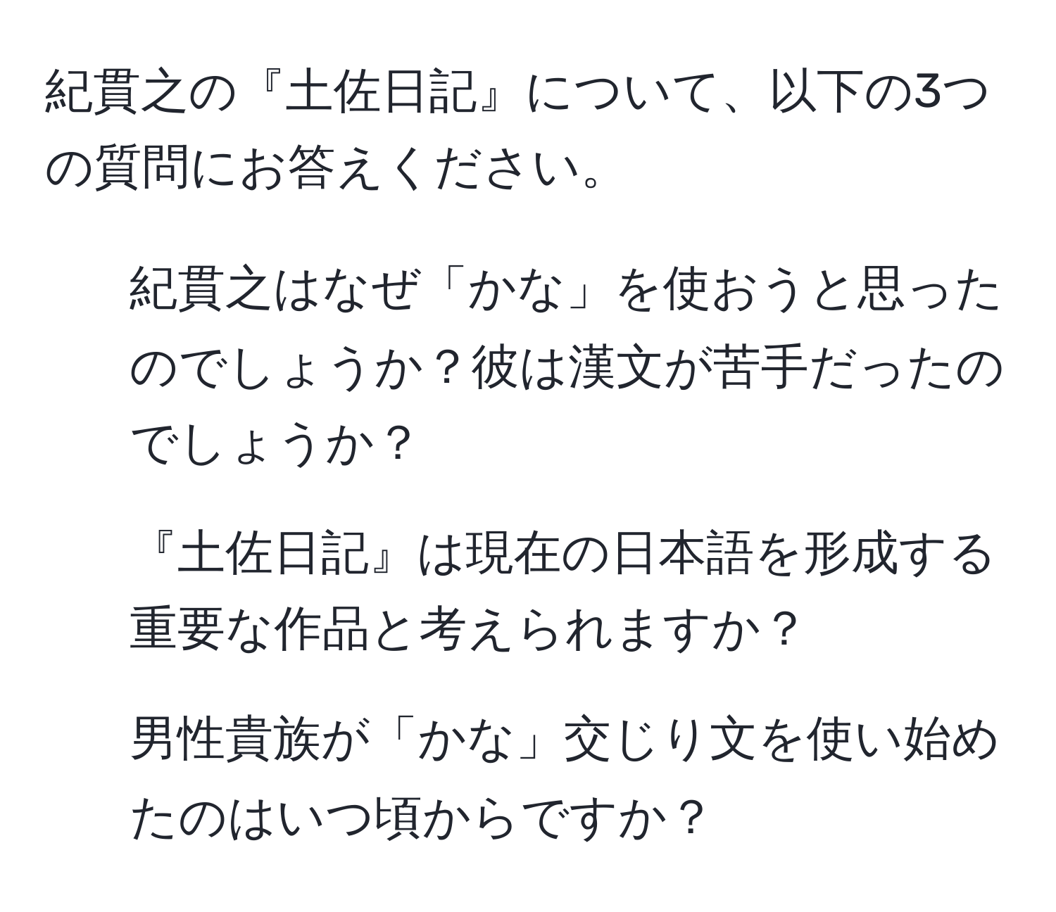 紀貫之の『土佐日記』について、以下の3つの質問にお答えください。  
1. 紀貫之はなぜ「かな」を使おうと思ったのでしょうか？彼は漢文が苦手だったのでしょうか？  
2. 『土佐日記』は現在の日本語を形成する重要な作品と考えられますか？  
3. 男性貴族が「かな」交じり文を使い始めたのはいつ頃からですか？