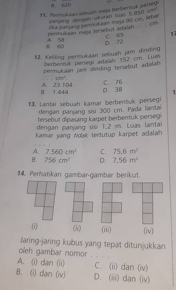 B. 620
11. Permukaan sebuah meja berbentuk persegi
panjang dengan ukuran luas
Jika panjang permukaan meja 90 cm, lebar 5.850cm^2. 
permukaan meja tersebut adalah . . . cm.
C. 65
17
A. 58
D. 72
B. 60
12. Keliling permukaan sebuah jam dinding
berbentuk persegi adalah 152 cm. Luas
permukaan jam dinding tersebut adalah
cm^2.
A. 23.104 C. 76
B. 1.444 D. 38
1
13. Lantai sebuah kamar berbentuk persegi
dengan panjang sisi 300 cm. Pada lantai
tersebut dipasang karpet berbentuk persegi
dengan panjang sisi 1,2 m. Luas lantai
kamar yang tidak tertutup karpet adalah
A. 7.560cm^2 C. 75,6m^2
B. 756cm^2 D. 7,56m^2
14. Perhatikan gambar-gambar berikut.
(i) (ii) (iii) (iv)
Jaring-jaring kubus yang tepat ditunjukkan
oleh gambar nomor . . . .
A. (i) dan (ii) C. (ii) dan (iv)
B. (i) dan (iv) D. (iii) dan (iv)