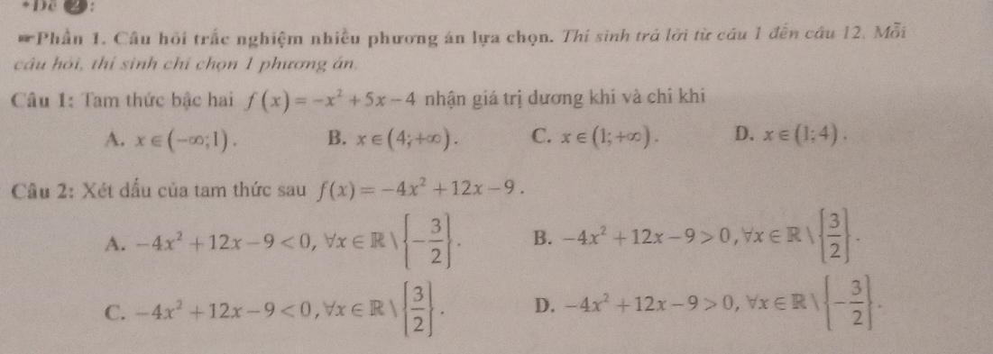 Dc
* Phần 1. Cầu hỏi trấc nghiệm nhiều phương án lựa chọn. Thí sinh trả lời từ cầu 1 đến câu 12. Mỗi
câu hỏi, thí sinh chỉ chọn 1 phương án.
Câu 1: Tam thức bậc hai f(x)=-x^2+5x-4 nhận giá trị dương khi và chi khi
A. x∈ (-∈fty ;1). B. x∈ (4;+∈fty ). C. x∈ (1;+∈fty ). D. x∈ (1;4). 
Cầu 2: Xét dấu của tam thức sau f(x)=-4x^2+12x-9.
A. -4x^2+12x-9<0</tex>, forall x∈ R| - 3/2 . B. -4x^2+12x-9>0, forall x∈ R|  3/2 .
C. -4x^2+12x-9<0</tex>, forall x∈ R|  3/2 . D. -4x^2+12x-9>0, forall x∈ R| - 3/2 .