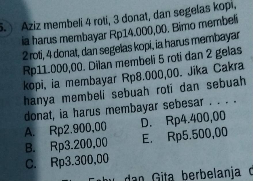 .) Aziz membeli 4 roti, 3 donat, dan segelas kopi,
ia harus membayar Rp14.000,00. Bimo membeli
2 roti, 4 donat, dan segelas kopi, ia harus membayar
Rp11.000,00. Dilan membeli 5 roti dan 2 gelas
kopi, ia membayar Rp8.000,00. Jika Cakra
hanya membeli sebuah roti dan sebuah
donat, ia harus membayar sebesar . . . .
A. Rp2.900,00 D. Rp4.400,00
B. Rp3.200,00 E. Rp5.500,00
C. Rp3.300,00
anja o