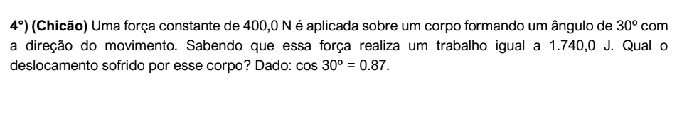 4°) (Chicão) Uma força constante de 400,0 N é aplicada sobre um corpo formando um ângulo de 30^o com 
a direção do movimento. Sabendo que essa força realiza um trabalho igual a 1.740,0 J. Qual o 
deslocamento sofrido por esse corpo? Dado: cos 30°=0.87.