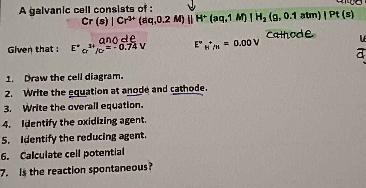 A galvanic cell consists of :
Cr(s)|Cr^(3+)(aq,0.2M)parallel H^+(aq,1M)|H_2(g,0.1atm)|Pt(
Cathode 
Given that : E°cr^(3+)/cr=-0.74V
E°_H^+/H=0.00V

1. Draw the cell diagram. 
2. Write the equation at anode and cathode. 
3. Write the overall equation. 
4. Identify the oxidizing agent. 
5. Identify the reducing agent. 
6. Calculate cell potential 
7. Is the reaction spontaneous?