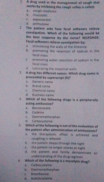 A drug used in the management of cough that
works by inhibiting the cough reflex is called;
a. cough medicine
b. mucolytic
c. expectorant
d. antitussive
2. The patient asks how fecal softeners relieve
constipation. Which of the following would be
the best response by the nurse? RESPONSE:
Fecal softeners relieve constipation by;
a. stimulating the walls of the intestine
b. promoting the retention of sodium in the
fecal mass
c. promoting water retention of sodium in the
fecal mass
d. lubricating the intestinal walls
3. A drug has different names, Which drug name is
proceeded by superscript (R)?
a. Generic name
b. Brand name
c. Chemical name
d. Business name
4. Which of the following drugs is a peripherally
acting antitussive?
a. Benzonatate
b. Codeine
c. Dextromethorphan
d. Carbocysteine
5. Which of the following is not of the evaluation of
the patient after administration of antitussives?
a. the therapeutic effect is achieved and
coughing is relieved
b. the patient sleeps through the night
c. the patient no longer snores at night
d. the patient and family demonstrate an
understanding of the drug regimen
6. Which of the following is a mucolytic drug?
a. Carbocysteine
b Dextromethorphan
c. Bromhexine
d. Acetylcysteine