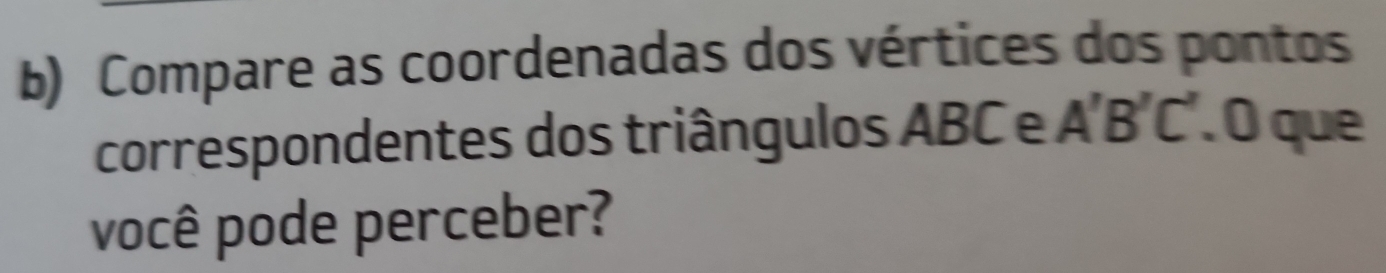 Compare as coordenadas dos vértices dos pontos 
correspondentes dos triângulos ABC e A'B'C'. O que 
você pode perceber?