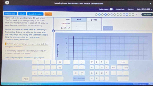 Modeling Linear Relationships Using Multiple Representations 
Audio Suggori Syvter Help Gliessary SAUL HERNANDEZ - 
Siep-by-56ep Solver Sample Problem Hints 
I'm Done 
from -10 as the worst rating to 10 as the best. Unit week points 
The first week, your average rating is -4. After 
that, your rating improves at a rate of 0.5 point per 
week because you ship orders more quickly. Expression 
Define a unit for the time after the company's 4 Question 1 I 
first rating. Enter a variable for the time after 
the company's first rating and use this variable 
customer rating that week. to write an expression for the average 10
after your first week? What is your company's average rating 119 days * 
6 
to have a racing of nine points? 2. How many weeks will it take for your company 4
After completing the worksheet, graph your 2 
$  ) 7 8 9 + Enter 
% ^ . 4 5 6 Prev Nand 
< ς 2 > + x y 1 2 3 
ABC Choose Vanisble = 0 . 1