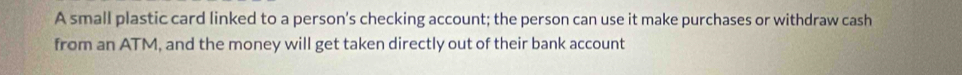 A small plastic card linked to a person's checking account; the person can use it make purchases or withdraw cash 
from an ATM, and the money will get taken directly out of their bank account