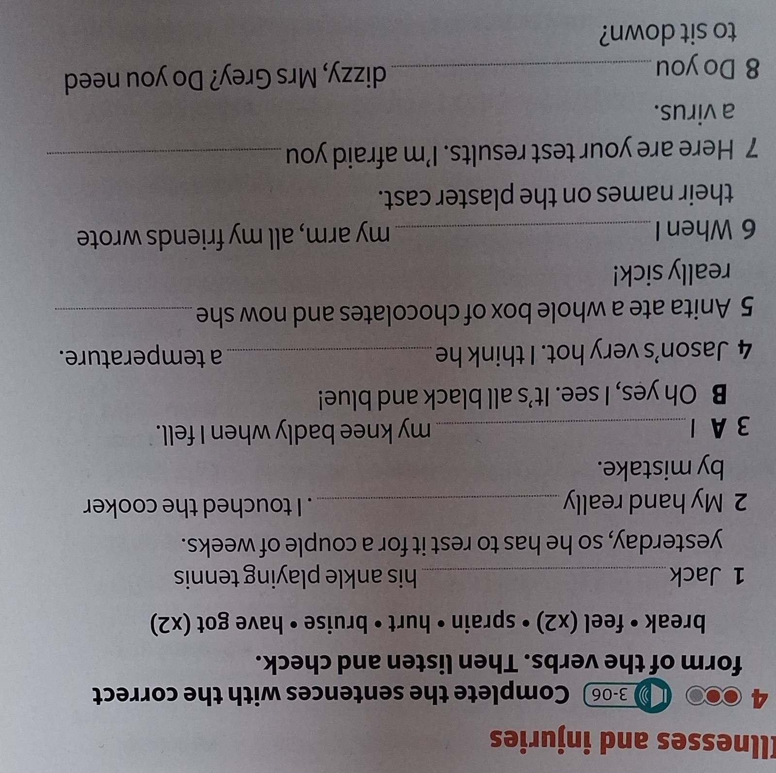 Illnesses and injuries 
4 
0 3-06 Complete the sentences with the correct 
form of the verbs. Then listen and check. 
break • feel (x2) • sprain • hurt • bruise • have got (x2) 
1 Jack_ his ankle playing tennis 
yesterday, so he has to rest it for a couple of weeks. 
2 My hand really_ . I touched the cooker 
by mistake. 
3 A 1 _my knee badly when I fell. 
B Oh yes, I see. It’s all black and blue! 
4 Jason’s very hot. I think he _a temperature. 
5 Anita ate a whole box of chocolates and now she_ 
really sick! 
6 When I _my arm, all my friends wrote 
their names on the plaster cast. 
7 Here are your test results. I’m afraid you_ 
a virus. 
8 Do you_ dizzy, Mrs Grey? Do you need 
to sit down?