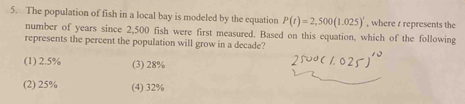 The population of fish in a local bay is modeled by the equation P(t)=2,500(1.025)' , where t represents the
number of years since 2,500 fish were first measured. Based on this equation, which of the following
represents the percent the population will grow in a decade?
(1) 2.5% (3) 28%
(2) 25% (4) 32%