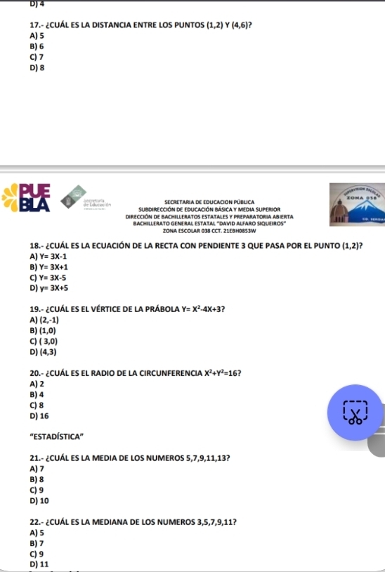 4
17.- ¿CUÁL ES LA DISTANCIA ENTRE LOS PUNTOS (1,2) Y (4,6)
A) 5
B) 6
C) 7
D) 8
secretaria de educacion pública
de Lducación subdirección de educación Básica y media superior
Dirección de bachilleratos estatales y preparatoria abierta.
BACHILLERATO GENERAL ESTATAL ''DAVID ALFARO SIQUEIROS'
2ONA ESCOLAR 038 CCT. 21EB/H0BS3/W
18.- ¿CUÁL ES LA ECUACIÓN DE LA RECTA CON PENDIENTE 3 QUE PASA POR EL PUNTO (1,2)
A) Y=3X-1
B) Y=3X+1
C) Y=3X-5
D) y=3x+5
19.- ¿CUÁL es el vértice de la prÁbola Y=X^2-4X+3 ?
A) (2,-1)
B) (1,0)
C) (3,0)
D) (4,3)
20.- ¿CUÁL ES EL RADIO DE LA CIRCUNFERENCIA X^2+Y^2=16 ?
A) 2
B) 4
C) 8
D) 16
“ESTADÍSTIcA”
21.- ¿CUÁL ES LA MEDIA DE LOS NUMEROS 5, 7, 9, 11, 13?
A) 7
B) 8
C) 9
D) 10
22.- ¿CUÁL ES LA MEDIANA DE LOS NUMEROS 3, 5, 7, 9, 11?
A) 5
B) 7
C) 9
D) 11