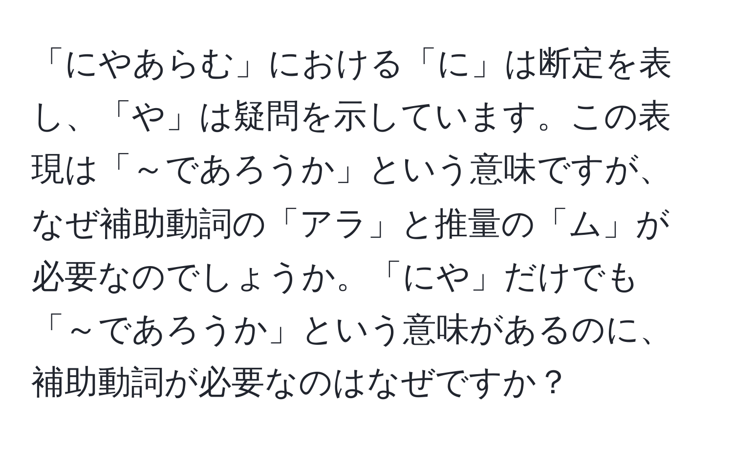 「にやあらむ」における「に」は断定を表し、「や」は疑問を示しています。この表現は「～であろうか」という意味ですが、なぜ補助動詞の「アラ」と推量の「ム」が必要なのでしょうか。「にや」だけでも「～であろうか」という意味があるのに、補助動詞が必要なのはなぜですか？