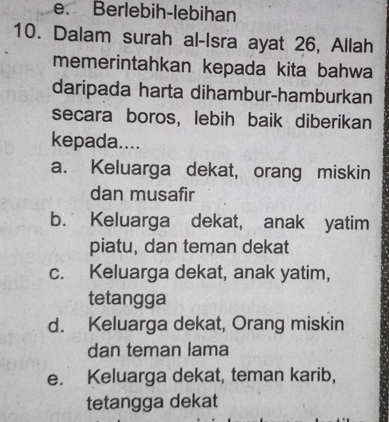 e. Berlebih-lebihan
10. Dalam surah al-Isra ayat 26, Allah
memerintahkan kepada kita bahwa
daripada harta dihambur-hamburkan
secara boros, lebih baik diberikan
kepada....
a. Keluarga dekat, orang miskin
dan musafir
b. Keluarga dekat, anak yatim
piatu, dan teman dekat
c. Keluarga dekat, anak yatim,
tetangga
d. Keluarga dekat, Orang miskin
dan teman lama
e. Keluarga dekat, teman karib,
tetangga dekat