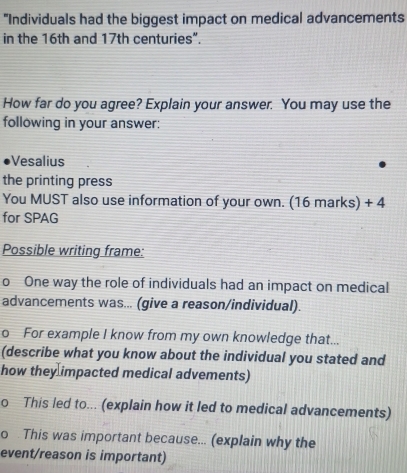 "Individuals had the biggest impact on medical advancements 
in the 16th and 17th centuries”. 
How far do you agree? Explain your answer. You may use the 
following in your answer: 
Vesalius 
the printing press 
You MUST also use information of your own. (16 marks) + 4 
for SPAG 
Possible writing frame: 
o One way the role of individuals had an impact on medical 
advancements was... (give a reason/individual). 
o For example I know from my own knowledge that... 
(describe what you know about the individual you stated and 
how they impacted medical advements) 
o This led to... (explain how it led to medical advancements) 
o This was important because... (explain why the 
event/reason is important)