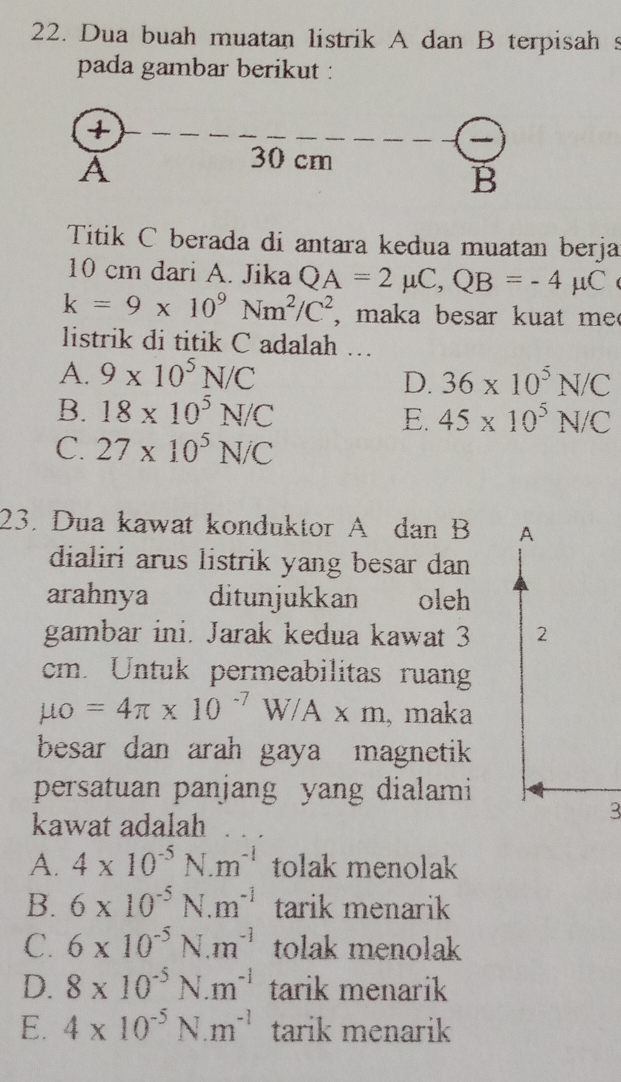 Dua buah muatan listrik A dan B terpisah s
pada gambar berikut :
+
A
30 cm
B
Titik C berada di antara kedua muatan berja
10 cm dari A. Jika QA=2mu C, QB=-4mu C
k=9* 10^9Nm^2/C^2 , maka besar kuat me 
listrik di titik C adalah …
A. 9* 10^5N/C
D. 36* 10^5N/C
B. 18* 10^5N/C
E. 45* 10^5N/C
C. 27* 10^5N/C
23. Dua kawat konduktor A dan B A
dialiri arus listrik yang besar dan 
arahnya ditunjukkan oleh
gambar ini. Jarak kedua kawat 3 2
cm. Untuk permeabilitas ruan
mu o=4π * 10^(-7)W/A* m , maka
besar dan arah gaya magnetik 
persatuan panjang yang dialami
kawat adalah
3
A. 4* 10^(-5)N.m^(-1) tolak menolak
B. 6* 10^(-5)N.m^(-1) tarik menarik
C. 6* 10^(-5)N.m^(-1) tolak menolak
D. 8* 10^(-5)N· m^(-1) tarik menarik
E. 4* 10^(-5)N.m^(-1) tarik menarik