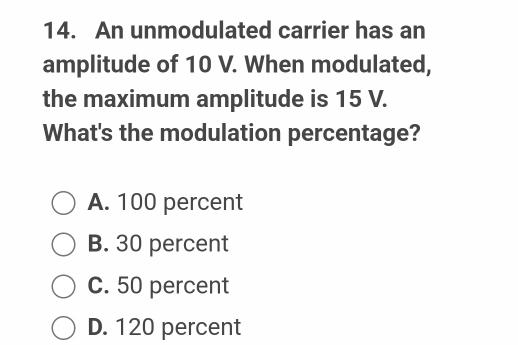 An unmodulated carrier has an
amplitude of 10 V. When modulated,
the maximum amplitude is 15 V.
What's the modulation percentage?
A. 100 percent
B. 30 percent
C. 50 percent
D. 120 percent