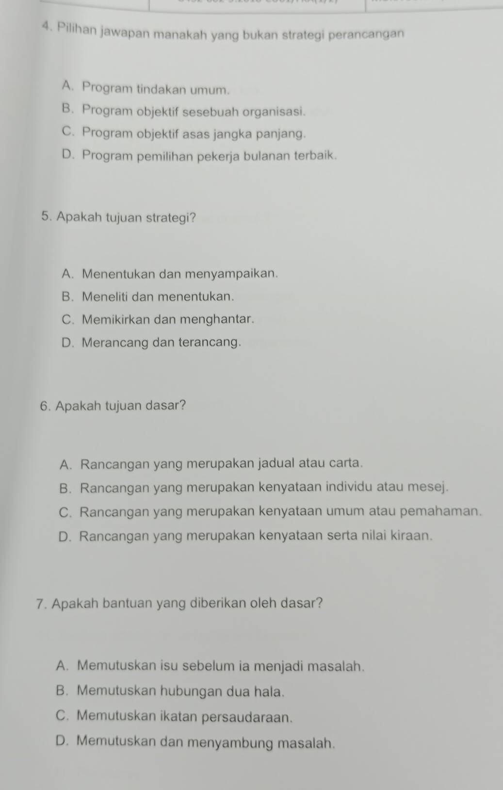 Pilihan jawapan manakah yang bukan strategi perancangan
A. Program tindakan umum.
B. Program objektif sesebuah organisasi.
C. Program objektif asas jangka panjang.
D. Program pemilihan pekerja bulanan terbaik.
5. Apakah tujuan strategi?
A. Menentukan dan menyampaikan.
B. Meneliti dan menentukan.
C. Memikirkan dan menghantar.
D. Merancang dan terancang.
6. Apakah tujuan dasar?
A. Rancangan yang merupakan jadual atau carta.
B. Rancangan yang merupakan kenyataan individu atau mesej.
C. Rancangan yang merupakan kenyataan umum atau pemahaman.
D. Rancangan yang merupakan kenyataan serta nilai kiraan.
7. Apakah bantuan yang diberikan oleh dasar?
A. Memutuskan isu sebelum ia menjadi masalah.
B. Memutuskan hubungan dua hala.
C. Memutuskan ikatan persaudaraan.
D. Memutuskan dan menyambung masalah.